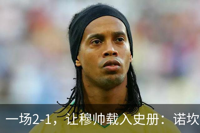 一场2-1，让穆帅载入史册：诺坎普滑跪+神奇换人！巴萨纪录遭终结