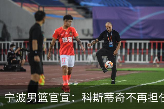 宁波男篮官宣：科斯蒂奇不再担任主教练 由许钟豪出任代理主教练
