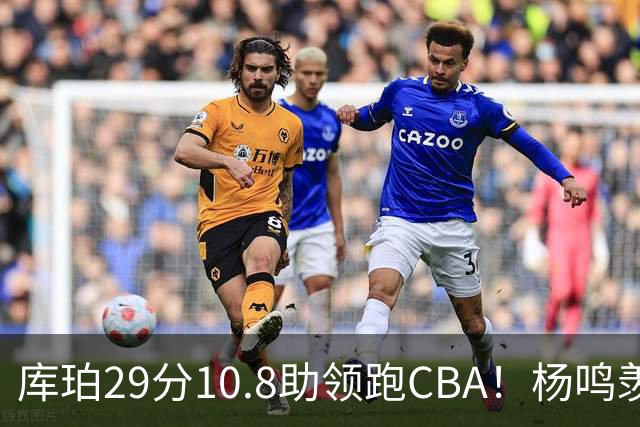库珀29分10.8助领跑CBA！杨鸣羡慕了：去年有他在我也不用干解说