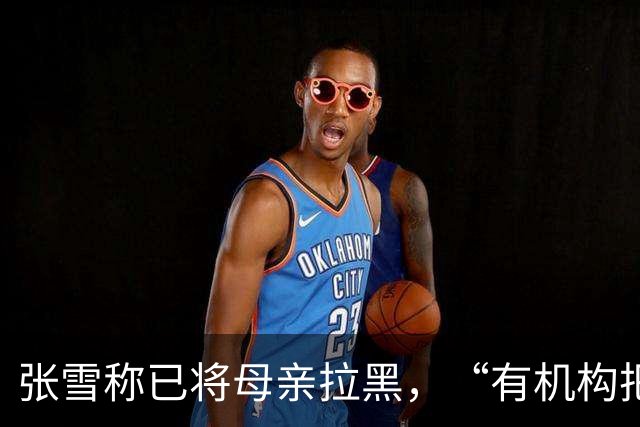 张雪称已将母亲拉黑，“有机构把我妈拉出来拍视频”，曾要求母亲不要继续做这类事，“警告了她一次，她还要去做”