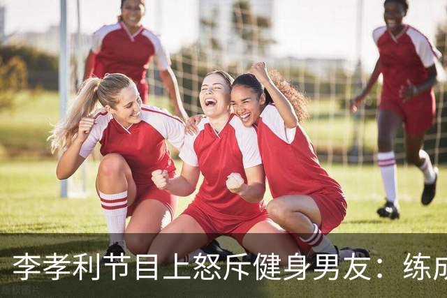 李孝利节目上怒斥健身男友：练成那样有什么用