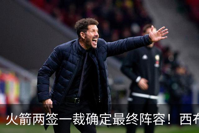 火箭两签一裁确定最终阵容！西布韦场均17.3篮板冲击卡佩拉位置