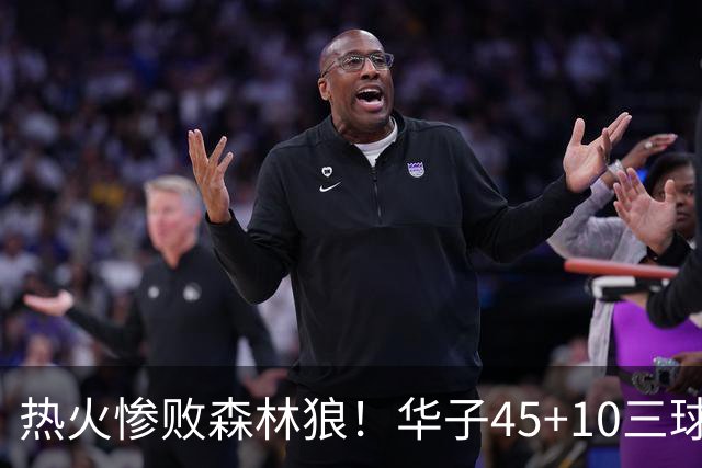 热火惨败森林狼！华子45+10三球21+6，字母哥35+6独木难支，克莱里程碑