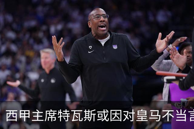 西甲主席特瓦斯或因对皇马不当言论，遭受处罚！已和皇马彻底闹僵