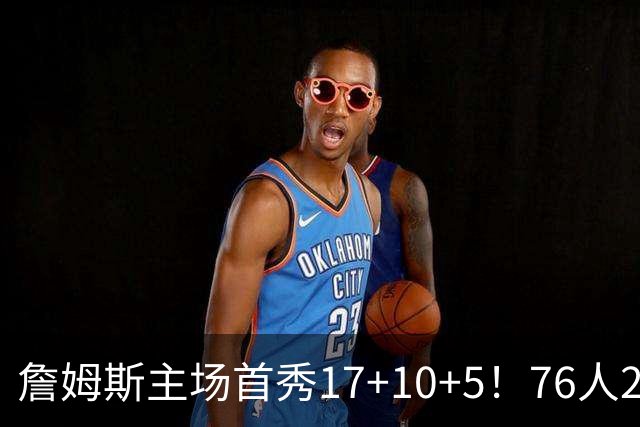 詹姆斯主场首秀17+10+5！76人29分逆转骑士 马克西米切尔均轰32分