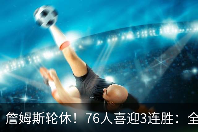 詹姆斯轮休！76人喜迎3连胜：全场开心欢呼，三巨头狂砍81分