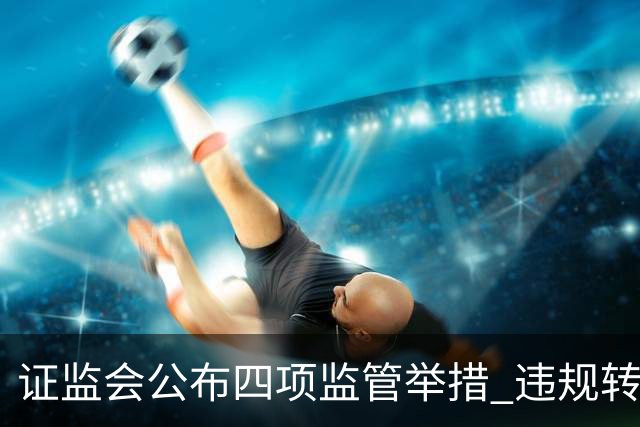 证监会公布四项监管举措 违规转让证券处罚规则10月19日发布