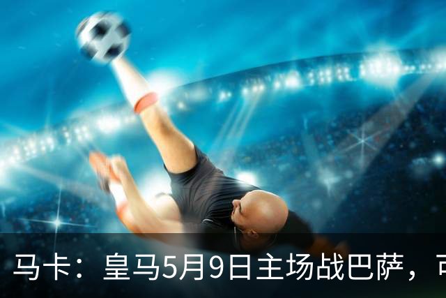 马卡：皇马5月9日主场战巴萨，可能直接决定西甲冠军
