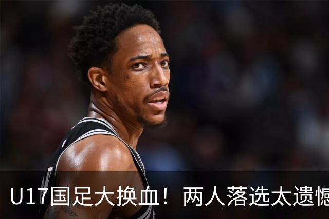 U17国足大换血！两人落选太遗憾，谢晋无球可踢，张伯霖转会被卡